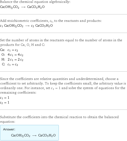 Balance the chemical equation algebraically: Ca(OH)2CO2 ⟶ CaCO3H2O Add stoichiometric coefficients, c_i, to the reactants and products: c_1 Ca(OH)2CO2 ⟶ c_2 CaCO3H2O Set the number of atoms in the reactants equal to the number of atoms in the products for Ca, O, H and C: Ca: | c_1 = c_2 O: | 4 c_1 = 4 c_2 H: | 2 c_1 = 2 c_2 C: | c_1 = c_2 Since the coefficients are relative quantities and underdetermined, choose a coefficient to set arbitrarily. To keep the coefficients small, the arbitrary value is ordinarily one. For instance, set c_1 = 1 and solve the system of equations for the remaining coefficients: c_1 = 1 c_2 = 1 Substitute the coefficients into the chemical reaction to obtain the balanced equation: Answer: |   | Ca(OH)2CO2 ⟶ CaCO3H2O