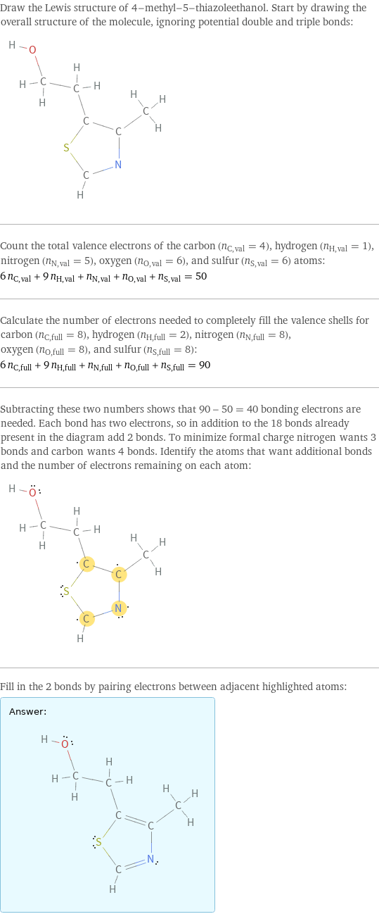 Draw the Lewis structure of 4-methyl-5-thiazoleethanol. Start by drawing the overall structure of the molecule, ignoring potential double and triple bonds:  Count the total valence electrons of the carbon (n_C, val = 4), hydrogen (n_H, val = 1), nitrogen (n_N, val = 5), oxygen (n_O, val = 6), and sulfur (n_S, val = 6) atoms: 6 n_C, val + 9 n_H, val + n_N, val + n_O, val + n_S, val = 50 Calculate the number of electrons needed to completely fill the valence shells for carbon (n_C, full = 8), hydrogen (n_H, full = 2), nitrogen (n_N, full = 8), oxygen (n_O, full = 8), and sulfur (n_S, full = 8): 6 n_C, full + 9 n_H, full + n_N, full + n_O, full + n_S, full = 90 Subtracting these two numbers shows that 90 - 50 = 40 bonding electrons are needed. Each bond has two electrons, so in addition to the 18 bonds already present in the diagram add 2 bonds. To minimize formal charge nitrogen wants 3 bonds and carbon wants 4 bonds. Identify the atoms that want additional bonds and the number of electrons remaining on each atom:  Fill in the 2 bonds by pairing electrons between adjacent highlighted atoms: Answer: |   | 