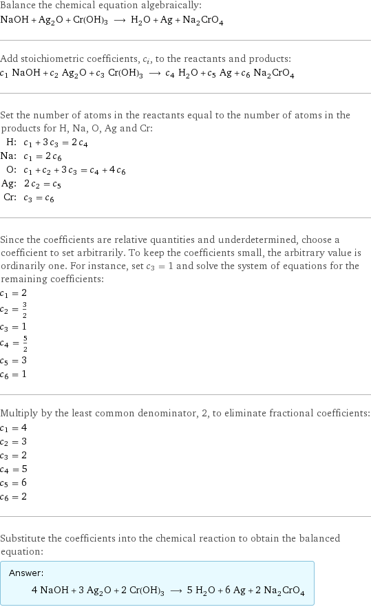 Balance the chemical equation algebraically: NaOH + Ag_2O + Cr(OH)3 ⟶ H_2O + Ag + Na_2CrO_4 Add stoichiometric coefficients, c_i, to the reactants and products: c_1 NaOH + c_2 Ag_2O + c_3 Cr(OH)3 ⟶ c_4 H_2O + c_5 Ag + c_6 Na_2CrO_4 Set the number of atoms in the reactants equal to the number of atoms in the products for H, Na, O, Ag and Cr: H: | c_1 + 3 c_3 = 2 c_4 Na: | c_1 = 2 c_6 O: | c_1 + c_2 + 3 c_3 = c_4 + 4 c_6 Ag: | 2 c_2 = c_5 Cr: | c_3 = c_6 Since the coefficients are relative quantities and underdetermined, choose a coefficient to set arbitrarily. To keep the coefficients small, the arbitrary value is ordinarily one. For instance, set c_3 = 1 and solve the system of equations for the remaining coefficients: c_1 = 2 c_2 = 3/2 c_3 = 1 c_4 = 5/2 c_5 = 3 c_6 = 1 Multiply by the least common denominator, 2, to eliminate fractional coefficients: c_1 = 4 c_2 = 3 c_3 = 2 c_4 = 5 c_5 = 6 c_6 = 2 Substitute the coefficients into the chemical reaction to obtain the balanced equation: Answer: |   | 4 NaOH + 3 Ag_2O + 2 Cr(OH)3 ⟶ 5 H_2O + 6 Ag + 2 Na_2CrO_4