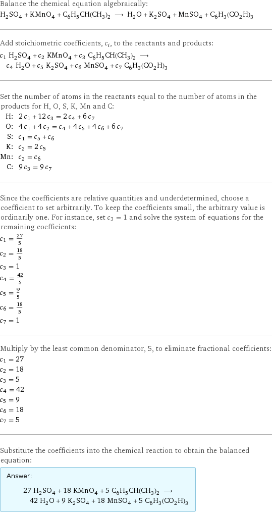 Balance the chemical equation algebraically: H_2SO_4 + KMnO_4 + C_6H_5CH(CH_3)_2 ⟶ H_2O + K_2SO_4 + MnSO_4 + C_6H_3(CO_2H)_3 Add stoichiometric coefficients, c_i, to the reactants and products: c_1 H_2SO_4 + c_2 KMnO_4 + c_3 C_6H_5CH(CH_3)_2 ⟶ c_4 H_2O + c_5 K_2SO_4 + c_6 MnSO_4 + c_7 C_6H_3(CO_2H)_3 Set the number of atoms in the reactants equal to the number of atoms in the products for H, O, S, K, Mn and C: H: | 2 c_1 + 12 c_3 = 2 c_4 + 6 c_7 O: | 4 c_1 + 4 c_2 = c_4 + 4 c_5 + 4 c_6 + 6 c_7 S: | c_1 = c_5 + c_6 K: | c_2 = 2 c_5 Mn: | c_2 = c_6 C: | 9 c_3 = 9 c_7 Since the coefficients are relative quantities and underdetermined, choose a coefficient to set arbitrarily. To keep the coefficients small, the arbitrary value is ordinarily one. For instance, set c_3 = 1 and solve the system of equations for the remaining coefficients: c_1 = 27/5 c_2 = 18/5 c_3 = 1 c_4 = 42/5 c_5 = 9/5 c_6 = 18/5 c_7 = 1 Multiply by the least common denominator, 5, to eliminate fractional coefficients: c_1 = 27 c_2 = 18 c_3 = 5 c_4 = 42 c_5 = 9 c_6 = 18 c_7 = 5 Substitute the coefficients into the chemical reaction to obtain the balanced equation: Answer: |   | 27 H_2SO_4 + 18 KMnO_4 + 5 C_6H_5CH(CH_3)_2 ⟶ 42 H_2O + 9 K_2SO_4 + 18 MnSO_4 + 5 C_6H_3(CO_2H)_3