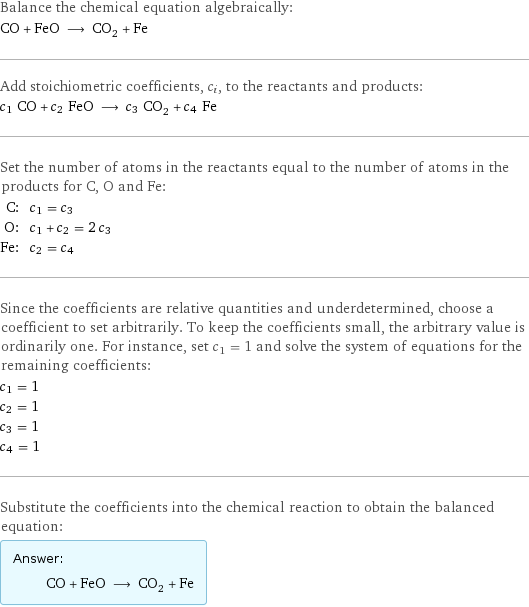 Balance the chemical equation algebraically: CO + FeO ⟶ CO_2 + Fe Add stoichiometric coefficients, c_i, to the reactants and products: c_1 CO + c_2 FeO ⟶ c_3 CO_2 + c_4 Fe Set the number of atoms in the reactants equal to the number of atoms in the products for C, O and Fe: C: | c_1 = c_3 O: | c_1 + c_2 = 2 c_3 Fe: | c_2 = c_4 Since the coefficients are relative quantities and underdetermined, choose a coefficient to set arbitrarily. To keep the coefficients small, the arbitrary value is ordinarily one. For instance, set c_1 = 1 and solve the system of equations for the remaining coefficients: c_1 = 1 c_2 = 1 c_3 = 1 c_4 = 1 Substitute the coefficients into the chemical reaction to obtain the balanced equation: Answer: |   | CO + FeO ⟶ CO_2 + Fe