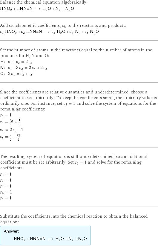 Balance the chemical equation algebraically: HNO_2 + HNN congruent N ⟶ H_2O + N_2 + N_2O Add stoichiometric coefficients, c_i, to the reactants and products: c_1 HNO_2 + c_2 HNN congruent N ⟶ c_3 H_2O + c_4 N_2 + c_5 N_2O Set the number of atoms in the reactants equal to the number of atoms in the products for H, N and O: H: | c_1 + c_2 = 2 c_3 N: | c_1 + 3 c_2 = 2 c_4 + 2 c_5 O: | 2 c_1 = c_3 + c_5 Since the coefficients are relative quantities and underdetermined, choose a coefficient to set arbitrarily. To keep the coefficients small, the arbitrary value is ordinarily one. For instance, set c_1 = 1 and solve the system of equations for the remaining coefficients: c_1 = 1 c_3 = c_2/2 + 1/2 c_4 = 2 c_2 - 1 c_5 = 3/2 - c_2/2 The resulting system of equations is still underdetermined, so an additional coefficient must be set arbitrarily. Set c_2 = 1 and solve for the remaining coefficients: c_1 = 1 c_2 = 1 c_3 = 1 c_4 = 1 c_5 = 1 Substitute the coefficients into the chemical reaction to obtain the balanced equation: Answer: |   | HNO_2 + HNN congruent N ⟶ H_2O + N_2 + N_2O