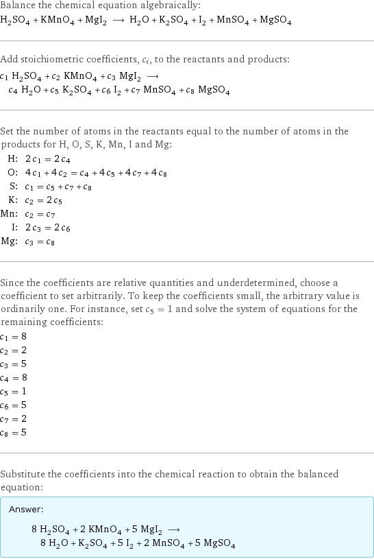 Balance the chemical equation algebraically: H_2SO_4 + KMnO_4 + MgI_2 ⟶ H_2O + K_2SO_4 + I_2 + MnSO_4 + MgSO_4 Add stoichiometric coefficients, c_i, to the reactants and products: c_1 H_2SO_4 + c_2 KMnO_4 + c_3 MgI_2 ⟶ c_4 H_2O + c_5 K_2SO_4 + c_6 I_2 + c_7 MnSO_4 + c_8 MgSO_4 Set the number of atoms in the reactants equal to the number of atoms in the products for H, O, S, K, Mn, I and Mg: H: | 2 c_1 = 2 c_4 O: | 4 c_1 + 4 c_2 = c_4 + 4 c_5 + 4 c_7 + 4 c_8 S: | c_1 = c_5 + c_7 + c_8 K: | c_2 = 2 c_5 Mn: | c_2 = c_7 I: | 2 c_3 = 2 c_6 Mg: | c_3 = c_8 Since the coefficients are relative quantities and underdetermined, choose a coefficient to set arbitrarily. To keep the coefficients small, the arbitrary value is ordinarily one. For instance, set c_5 = 1 and solve the system of equations for the remaining coefficients: c_1 = 8 c_2 = 2 c_3 = 5 c_4 = 8 c_5 = 1 c_6 = 5 c_7 = 2 c_8 = 5 Substitute the coefficients into the chemical reaction to obtain the balanced equation: Answer: |   | 8 H_2SO_4 + 2 KMnO_4 + 5 MgI_2 ⟶ 8 H_2O + K_2SO_4 + 5 I_2 + 2 MnSO_4 + 5 MgSO_4