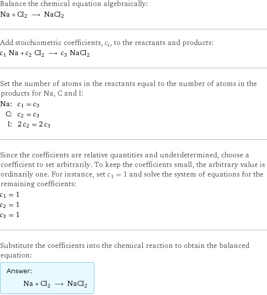 Balance the chemical equation algebraically: Na + CI2 ⟶ NaCI2 Add stoichiometric coefficients, c_i, to the reactants and products: c_1 Na + c_2 CI2 ⟶ c_3 NaCI2 Set the number of atoms in the reactants equal to the number of atoms in the products for Na, C and I: Na: | c_1 = c_3 C: | c_2 = c_3 I: | 2 c_2 = 2 c_3 Since the coefficients are relative quantities and underdetermined, choose a coefficient to set arbitrarily. To keep the coefficients small, the arbitrary value is ordinarily one. For instance, set c_1 = 1 and solve the system of equations for the remaining coefficients: c_1 = 1 c_2 = 1 c_3 = 1 Substitute the coefficients into the chemical reaction to obtain the balanced equation: Answer: |   | Na + CI2 ⟶ NaCI2