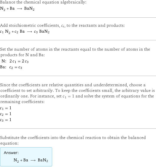 Balance the chemical equation algebraically: N_2 + Ba ⟶ BaN2 Add stoichiometric coefficients, c_i, to the reactants and products: c_1 N_2 + c_2 Ba ⟶ c_3 BaN2 Set the number of atoms in the reactants equal to the number of atoms in the products for N and Ba: N: | 2 c_1 = 2 c_3 Ba: | c_2 = c_3 Since the coefficients are relative quantities and underdetermined, choose a coefficient to set arbitrarily. To keep the coefficients small, the arbitrary value is ordinarily one. For instance, set c_1 = 1 and solve the system of equations for the remaining coefficients: c_1 = 1 c_2 = 1 c_3 = 1 Substitute the coefficients into the chemical reaction to obtain the balanced equation: Answer: |   | N_2 + Ba ⟶ BaN2