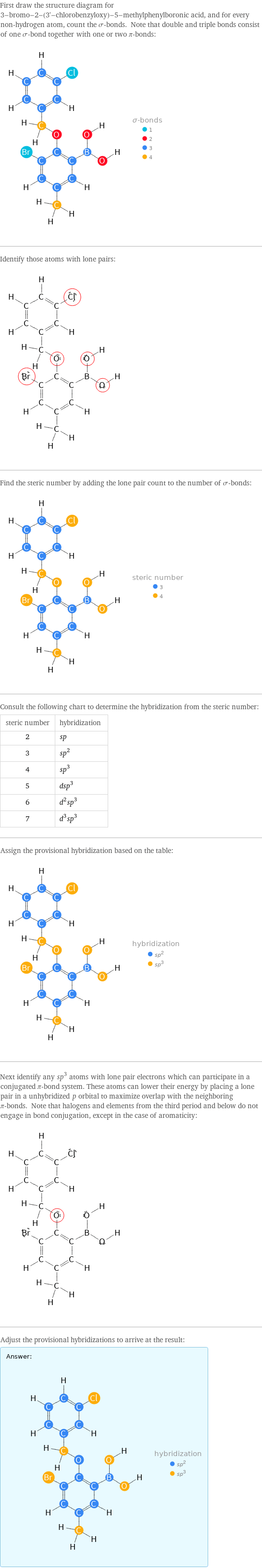 First draw the structure diagram for 3-bromo-2-(3'-chlorobenzyloxy)-5-methylphenylboronic acid, and for every non-hydrogen atom, count the σ-bonds. Note that double and triple bonds consist of one σ-bond together with one or two π-bonds:  Identify those atoms with lone pairs:  Find the steric number by adding the lone pair count to the number of σ-bonds:  Consult the following chart to determine the hybridization from the steric number: steric number | hybridization 2 | sp 3 | sp^2 4 | sp^3 5 | dsp^3 6 | d^2sp^3 7 | d^3sp^3 Assign the provisional hybridization based on the table:  Next identify any sp^3 atoms with lone pair electrons which can participate in a conjugated π-bond system. These atoms can lower their energy by placing a lone pair in a unhybridized p orbital to maximize overlap with the neighboring π-bonds. Note that halogens and elements from the third period and below do not engage in bond conjugation, except in the case of aromaticity:  Adjust the provisional hybridizations to arrive at the result: Answer: |   | 