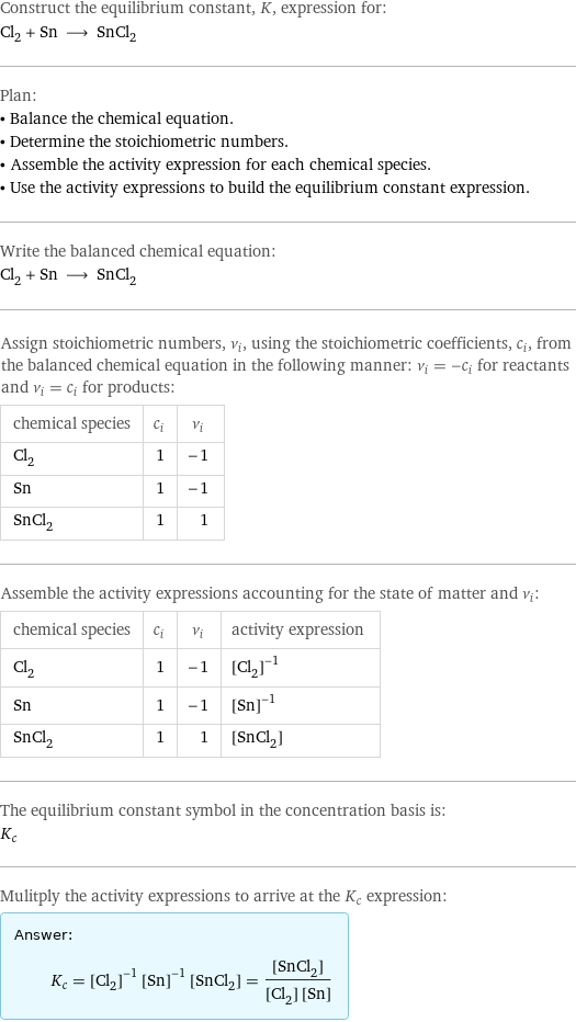 Construct the equilibrium constant, K, expression for: Cl_2 + Sn ⟶ SnCl_2 Plan: • Balance the chemical equation. • Determine the stoichiometric numbers. • Assemble the activity expression for each chemical species. • Use the activity expressions to build the equilibrium constant expression. Write the balanced chemical equation: Cl_2 + Sn ⟶ SnCl_2 Assign stoichiometric numbers, ν_i, using the stoichiometric coefficients, c_i, from the balanced chemical equation in the following manner: ν_i = -c_i for reactants and ν_i = c_i for products: chemical species | c_i | ν_i Cl_2 | 1 | -1 Sn | 1 | -1 SnCl_2 | 1 | 1 Assemble the activity expressions accounting for the state of matter and ν_i: chemical species | c_i | ν_i | activity expression Cl_2 | 1 | -1 | ([Cl2])^(-1) Sn | 1 | -1 | ([Sn])^(-1) SnCl_2 | 1 | 1 | [SnCl2] The equilibrium constant symbol in the concentration basis is: K_c Mulitply the activity expressions to arrive at the K_c expression: Answer: |   | K_c = ([Cl2])^(-1) ([Sn])^(-1) [SnCl2] = ([SnCl2])/([Cl2] [Sn])