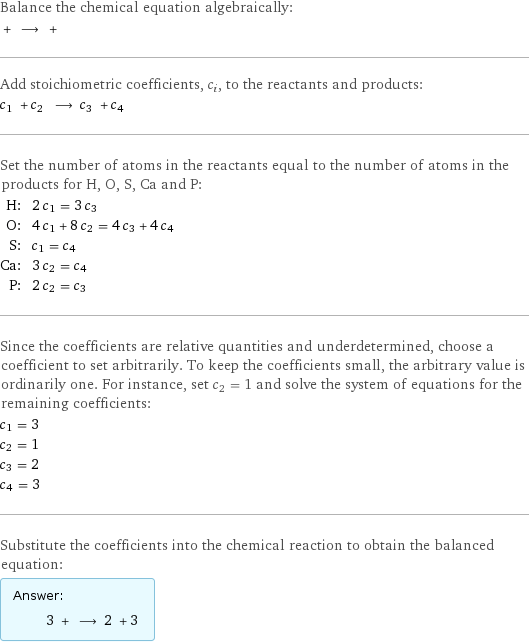 Balance the chemical equation algebraically:  + ⟶ +  Add stoichiometric coefficients, c_i, to the reactants and products: c_1 + c_2 ⟶ c_3 + c_4  Set the number of atoms in the reactants equal to the number of atoms in the products for H, O, S, Ca and P: H: | 2 c_1 = 3 c_3 O: | 4 c_1 + 8 c_2 = 4 c_3 + 4 c_4 S: | c_1 = c_4 Ca: | 3 c_2 = c_4 P: | 2 c_2 = c_3 Since the coefficients are relative quantities and underdetermined, choose a coefficient to set arbitrarily. To keep the coefficients small, the arbitrary value is ordinarily one. For instance, set c_2 = 1 and solve the system of equations for the remaining coefficients: c_1 = 3 c_2 = 1 c_3 = 2 c_4 = 3 Substitute the coefficients into the chemical reaction to obtain the balanced equation: Answer: |   | 3 + ⟶ 2 + 3 