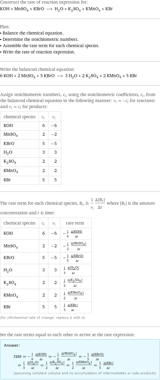 Construct the rate of reaction expression for: KOH + MnSO_4 + KBrO ⟶ H_2O + K_2SO_4 + KMnO_4 + KBr Plan: • Balance the chemical equation. • Determine the stoichiometric numbers. • Assemble the rate term for each chemical species. • Write the rate of reaction expression. Write the balanced chemical equation: 6 KOH + 2 MnSO_4 + 5 KBrO ⟶ 3 H_2O + 2 K_2SO_4 + 2 KMnO_4 + 5 KBr Assign stoichiometric numbers, ν_i, using the stoichiometric coefficients, c_i, from the balanced chemical equation in the following manner: ν_i = -c_i for reactants and ν_i = c_i for products: chemical species | c_i | ν_i KOH | 6 | -6 MnSO_4 | 2 | -2 KBrO | 5 | -5 H_2O | 3 | 3 K_2SO_4 | 2 | 2 KMnO_4 | 2 | 2 KBr | 5 | 5 The rate term for each chemical species, B_i, is 1/ν_i(Δ[B_i])/(Δt) where [B_i] is the amount concentration and t is time: chemical species | c_i | ν_i | rate term KOH | 6 | -6 | -1/6 (Δ[KOH])/(Δt) MnSO_4 | 2 | -2 | -1/2 (Δ[MnSO4])/(Δt) KBrO | 5 | -5 | -1/5 (Δ[KBrO])/(Δt) H_2O | 3 | 3 | 1/3 (Δ[H2O])/(Δt) K_2SO_4 | 2 | 2 | 1/2 (Δ[K2SO4])/(Δt) KMnO_4 | 2 | 2 | 1/2 (Δ[KMnO4])/(Δt) KBr | 5 | 5 | 1/5 (Δ[KBr])/(Δt) (for infinitesimal rate of change, replace Δ with d) Set the rate terms equal to each other to arrive at the rate expression: Answer: |   | rate = -1/6 (Δ[KOH])/(Δt) = -1/2 (Δ[MnSO4])/(Δt) = -1/5 (Δ[KBrO])/(Δt) = 1/3 (Δ[H2O])/(Δt) = 1/2 (Δ[K2SO4])/(Δt) = 1/2 (Δ[KMnO4])/(Δt) = 1/5 (Δ[KBr])/(Δt) (assuming constant volume and no accumulation of intermediates or side products)