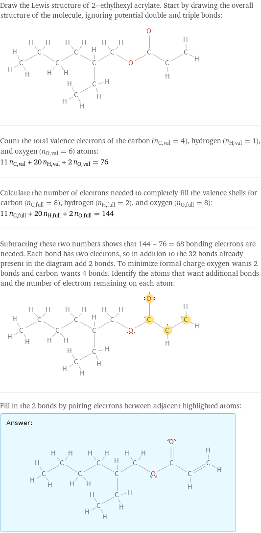 Draw the Lewis structure of 2-ethylhexyl acrylate. Start by drawing the overall structure of the molecule, ignoring potential double and triple bonds:  Count the total valence electrons of the carbon (n_C, val = 4), hydrogen (n_H, val = 1), and oxygen (n_O, val = 6) atoms: 11 n_C, val + 20 n_H, val + 2 n_O, val = 76 Calculate the number of electrons needed to completely fill the valence shells for carbon (n_C, full = 8), hydrogen (n_H, full = 2), and oxygen (n_O, full = 8): 11 n_C, full + 20 n_H, full + 2 n_O, full = 144 Subtracting these two numbers shows that 144 - 76 = 68 bonding electrons are needed. Each bond has two electrons, so in addition to the 32 bonds already present in the diagram add 2 bonds. To minimize formal charge oxygen wants 2 bonds and carbon wants 4 bonds. Identify the atoms that want additional bonds and the number of electrons remaining on each atom:  Fill in the 2 bonds by pairing electrons between adjacent highlighted atoms: Answer: |   | 