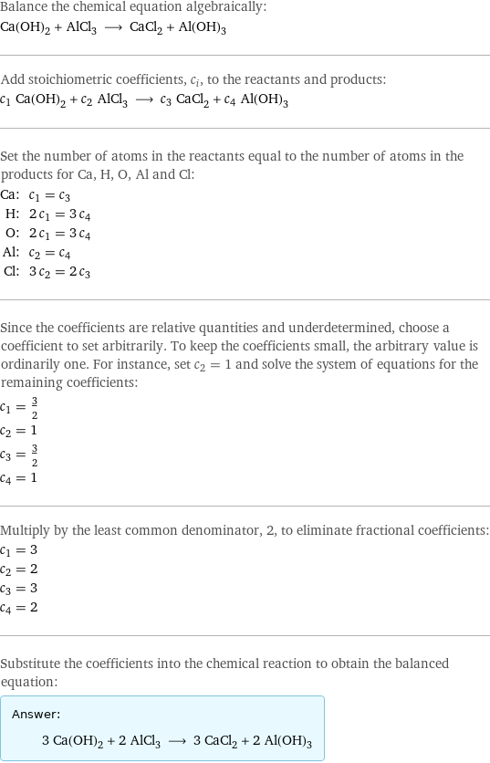 Balance the chemical equation algebraically: Ca(OH)_2 + AlCl_3 ⟶ CaCl_2 + Al(OH)_3 Add stoichiometric coefficients, c_i, to the reactants and products: c_1 Ca(OH)_2 + c_2 AlCl_3 ⟶ c_3 CaCl_2 + c_4 Al(OH)_3 Set the number of atoms in the reactants equal to the number of atoms in the products for Ca, H, O, Al and Cl: Ca: | c_1 = c_3 H: | 2 c_1 = 3 c_4 O: | 2 c_1 = 3 c_4 Al: | c_2 = c_4 Cl: | 3 c_2 = 2 c_3 Since the coefficients are relative quantities and underdetermined, choose a coefficient to set arbitrarily. To keep the coefficients small, the arbitrary value is ordinarily one. For instance, set c_2 = 1 and solve the system of equations for the remaining coefficients: c_1 = 3/2 c_2 = 1 c_3 = 3/2 c_4 = 1 Multiply by the least common denominator, 2, to eliminate fractional coefficients: c_1 = 3 c_2 = 2 c_3 = 3 c_4 = 2 Substitute the coefficients into the chemical reaction to obtain the balanced equation: Answer: |   | 3 Ca(OH)_2 + 2 AlCl_3 ⟶ 3 CaCl_2 + 2 Al(OH)_3