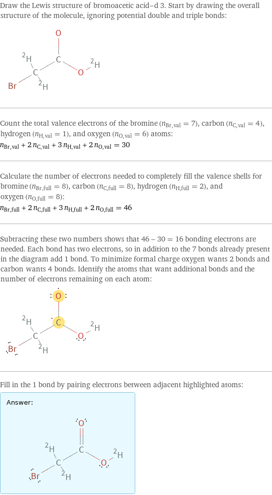 Draw the Lewis structure of bromoacetic acid-d 3. Start by drawing the overall structure of the molecule, ignoring potential double and triple bonds:  Count the total valence electrons of the bromine (n_Br, val = 7), carbon (n_C, val = 4), hydrogen (n_H, val = 1), and oxygen (n_O, val = 6) atoms: n_Br, val + 2 n_C, val + 3 n_H, val + 2 n_O, val = 30 Calculate the number of electrons needed to completely fill the valence shells for bromine (n_Br, full = 8), carbon (n_C, full = 8), hydrogen (n_H, full = 2), and oxygen (n_O, full = 8): n_Br, full + 2 n_C, full + 3 n_H, full + 2 n_O, full = 46 Subtracting these two numbers shows that 46 - 30 = 16 bonding electrons are needed. Each bond has two electrons, so in addition to the 7 bonds already present in the diagram add 1 bond. To minimize formal charge oxygen wants 2 bonds and carbon wants 4 bonds. Identify the atoms that want additional bonds and the number of electrons remaining on each atom:  Fill in the 1 bond by pairing electrons between adjacent highlighted atoms: Answer: |   | 