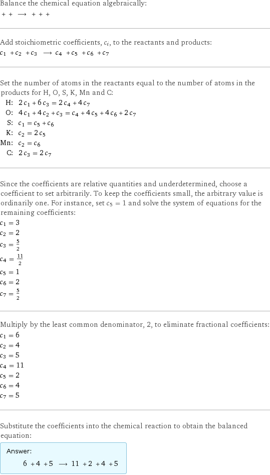 Balance the chemical equation algebraically:  + + ⟶ + + +  Add stoichiometric coefficients, c_i, to the reactants and products: c_1 + c_2 + c_3 ⟶ c_4 + c_5 + c_6 + c_7  Set the number of atoms in the reactants equal to the number of atoms in the products for H, O, S, K, Mn and C: H: | 2 c_1 + 6 c_3 = 2 c_4 + 4 c_7 O: | 4 c_1 + 4 c_2 + c_3 = c_4 + 4 c_5 + 4 c_6 + 2 c_7 S: | c_1 = c_5 + c_6 K: | c_2 = 2 c_5 Mn: | c_2 = c_6 C: | 2 c_3 = 2 c_7 Since the coefficients are relative quantities and underdetermined, choose a coefficient to set arbitrarily. To keep the coefficients small, the arbitrary value is ordinarily one. For instance, set c_5 = 1 and solve the system of equations for the remaining coefficients: c_1 = 3 c_2 = 2 c_3 = 5/2 c_4 = 11/2 c_5 = 1 c_6 = 2 c_7 = 5/2 Multiply by the least common denominator, 2, to eliminate fractional coefficients: c_1 = 6 c_2 = 4 c_3 = 5 c_4 = 11 c_5 = 2 c_6 = 4 c_7 = 5 Substitute the coefficients into the chemical reaction to obtain the balanced equation: Answer: |   | 6 + 4 + 5 ⟶ 11 + 2 + 4 + 5 