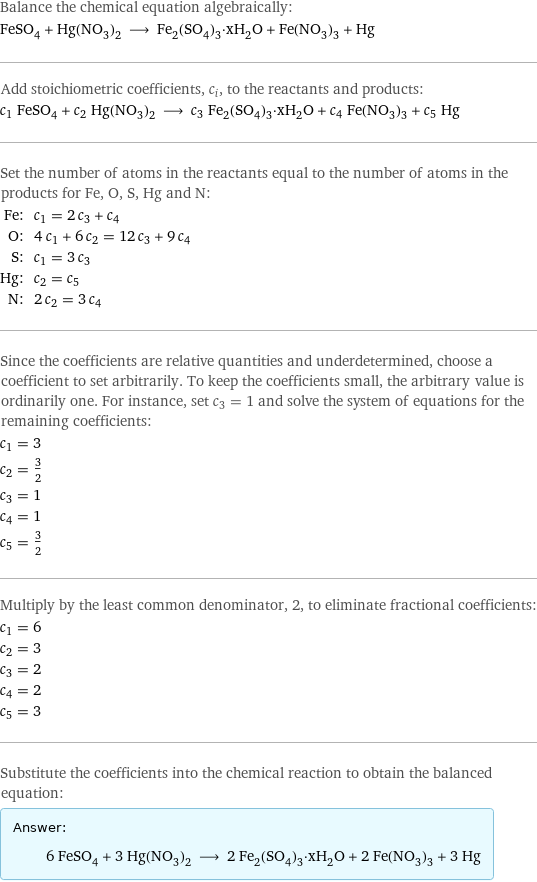 Balance the chemical equation algebraically: FeSO_4 + Hg(NO_3)_2 ⟶ Fe_2(SO_4)_3·xH_2O + Fe(NO_3)_3 + Hg Add stoichiometric coefficients, c_i, to the reactants and products: c_1 FeSO_4 + c_2 Hg(NO_3)_2 ⟶ c_3 Fe_2(SO_4)_3·xH_2O + c_4 Fe(NO_3)_3 + c_5 Hg Set the number of atoms in the reactants equal to the number of atoms in the products for Fe, O, S, Hg and N: Fe: | c_1 = 2 c_3 + c_4 O: | 4 c_1 + 6 c_2 = 12 c_3 + 9 c_4 S: | c_1 = 3 c_3 Hg: | c_2 = c_5 N: | 2 c_2 = 3 c_4 Since the coefficients are relative quantities and underdetermined, choose a coefficient to set arbitrarily. To keep the coefficients small, the arbitrary value is ordinarily one. For instance, set c_3 = 1 and solve the system of equations for the remaining coefficients: c_1 = 3 c_2 = 3/2 c_3 = 1 c_4 = 1 c_5 = 3/2 Multiply by the least common denominator, 2, to eliminate fractional coefficients: c_1 = 6 c_2 = 3 c_3 = 2 c_4 = 2 c_5 = 3 Substitute the coefficients into the chemical reaction to obtain the balanced equation: Answer: |   | 6 FeSO_4 + 3 Hg(NO_3)_2 ⟶ 2 Fe_2(SO_4)_3·xH_2O + 2 Fe(NO_3)_3 + 3 Hg