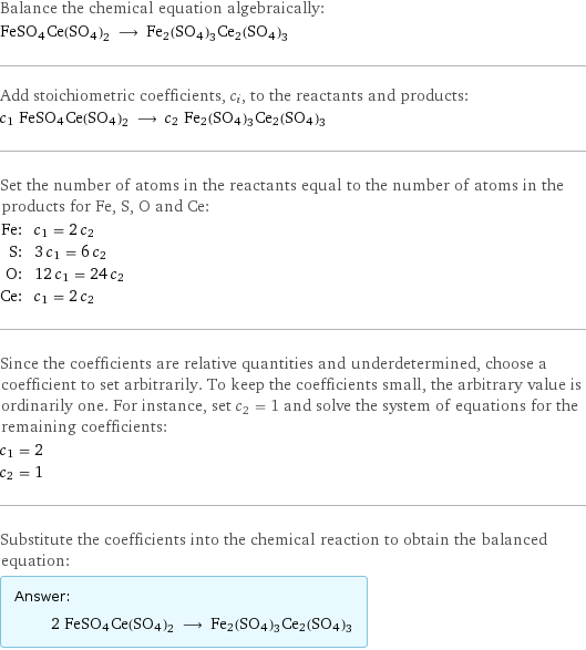 Balance the chemical equation algebraically: FeSO4Ce(SO4)2 ⟶ Fe2(SO4)3Ce2(SO4)3 Add stoichiometric coefficients, c_i, to the reactants and products: c_1 FeSO4Ce(SO4)2 ⟶ c_2 Fe2(SO4)3Ce2(SO4)3 Set the number of atoms in the reactants equal to the number of atoms in the products for Fe, S, O and Ce: Fe: | c_1 = 2 c_2 S: | 3 c_1 = 6 c_2 O: | 12 c_1 = 24 c_2 Ce: | c_1 = 2 c_2 Since the coefficients are relative quantities and underdetermined, choose a coefficient to set arbitrarily. To keep the coefficients small, the arbitrary value is ordinarily one. For instance, set c_2 = 1 and solve the system of equations for the remaining coefficients: c_1 = 2 c_2 = 1 Substitute the coefficients into the chemical reaction to obtain the balanced equation: Answer: |   | 2 FeSO4Ce(SO4)2 ⟶ Fe2(SO4)3Ce2(SO4)3