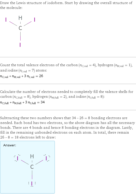 Draw the Lewis structure of iodoform. Start by drawing the overall structure of the molecule:  Count the total valence electrons of the carbon (n_C, val = 4), hydrogen (n_H, val = 1), and iodine (n_I, val = 7) atoms: n_C, val + n_H, val + 3 n_I, val = 26 Calculate the number of electrons needed to completely fill the valence shells for carbon (n_C, full = 8), hydrogen (n_H, full = 2), and iodine (n_I, full = 8): n_C, full + n_H, full + 3 n_I, full = 34 Subtracting these two numbers shows that 34 - 26 = 8 bonding electrons are needed. Each bond has two electrons, so the above diagram has all the necessary bonds. There are 4 bonds and hence 8 bonding electrons in the diagram. Lastly, fill in the remaining unbonded electrons on each atom. In total, there remain 26 - 8 = 18 electrons left to draw: Answer: |   | 