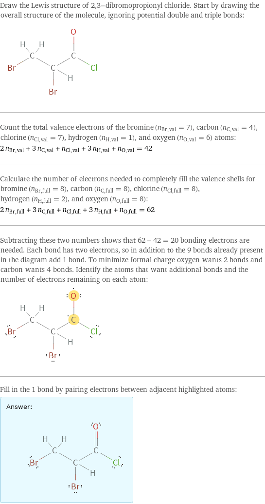 Draw the Lewis structure of 2, 3-dibromopropionyl chloride. Start by drawing the overall structure of the molecule, ignoring potential double and triple bonds:  Count the total valence electrons of the bromine (n_Br, val = 7), carbon (n_C, val = 4), chlorine (n_Cl, val = 7), hydrogen (n_H, val = 1), and oxygen (n_O, val = 6) atoms: 2 n_Br, val + 3 n_C, val + n_Cl, val + 3 n_H, val + n_O, val = 42 Calculate the number of electrons needed to completely fill the valence shells for bromine (n_Br, full = 8), carbon (n_C, full = 8), chlorine (n_Cl, full = 8), hydrogen (n_H, full = 2), and oxygen (n_O, full = 8): 2 n_Br, full + 3 n_C, full + n_Cl, full + 3 n_H, full + n_O, full = 62 Subtracting these two numbers shows that 62 - 42 = 20 bonding electrons are needed. Each bond has two electrons, so in addition to the 9 bonds already present in the diagram add 1 bond. To minimize formal charge oxygen wants 2 bonds and carbon wants 4 bonds. Identify the atoms that want additional bonds and the number of electrons remaining on each atom:  Fill in the 1 bond by pairing electrons between adjacent highlighted atoms: Answer: |   | 