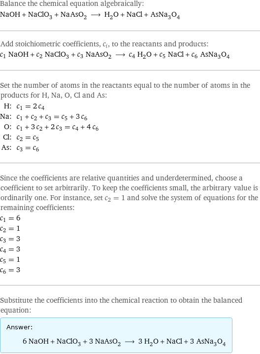 Balance the chemical equation algebraically: NaOH + NaClO_3 + NaAsO_2 ⟶ H_2O + NaCl + AsNa_3O_4 Add stoichiometric coefficients, c_i, to the reactants and products: c_1 NaOH + c_2 NaClO_3 + c_3 NaAsO_2 ⟶ c_4 H_2O + c_5 NaCl + c_6 AsNa_3O_4 Set the number of atoms in the reactants equal to the number of atoms in the products for H, Na, O, Cl and As: H: | c_1 = 2 c_4 Na: | c_1 + c_2 + c_3 = c_5 + 3 c_6 O: | c_1 + 3 c_2 + 2 c_3 = c_4 + 4 c_6 Cl: | c_2 = c_5 As: | c_3 = c_6 Since the coefficients are relative quantities and underdetermined, choose a coefficient to set arbitrarily. To keep the coefficients small, the arbitrary value is ordinarily one. For instance, set c_2 = 1 and solve the system of equations for the remaining coefficients: c_1 = 6 c_2 = 1 c_3 = 3 c_4 = 3 c_5 = 1 c_6 = 3 Substitute the coefficients into the chemical reaction to obtain the balanced equation: Answer: |   | 6 NaOH + NaClO_3 + 3 NaAsO_2 ⟶ 3 H_2O + NaCl + 3 AsNa_3O_4