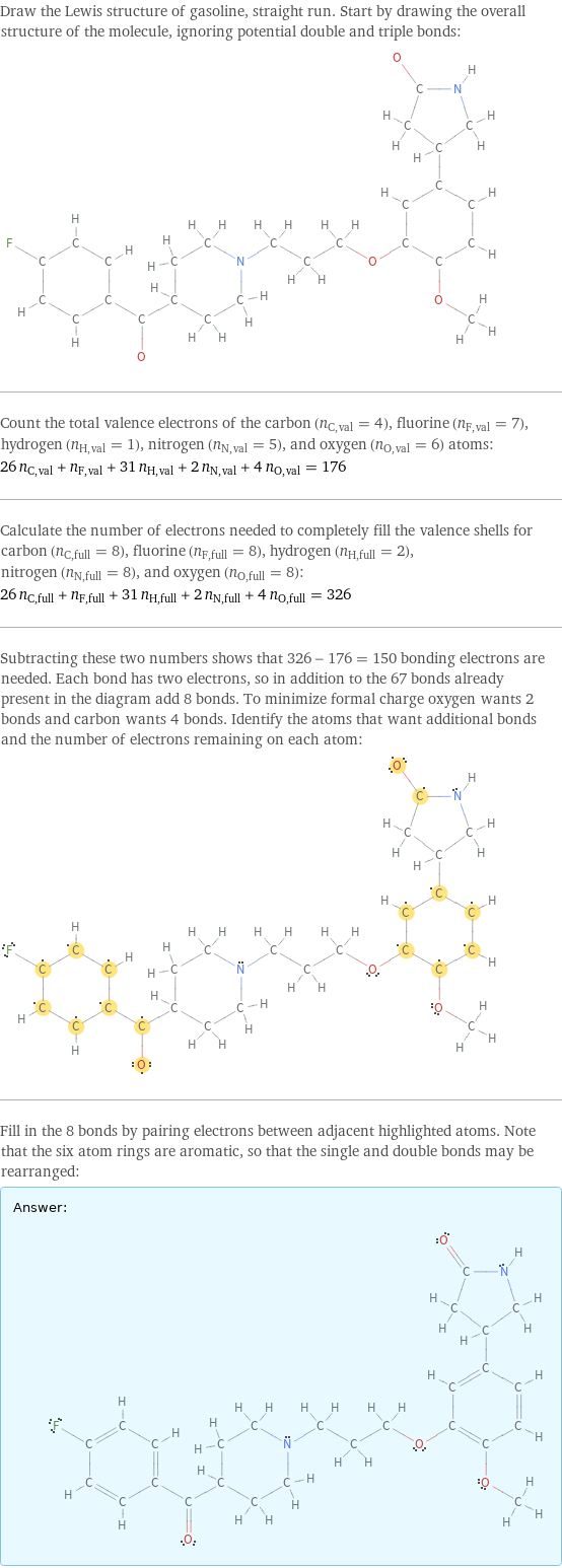 Draw the Lewis structure of gasoline, straight run. Start by drawing the overall structure of the molecule, ignoring potential double and triple bonds:  Count the total valence electrons of the carbon (n_C, val = 4), fluorine (n_F, val = 7), hydrogen (n_H, val = 1), nitrogen (n_N, val = 5), and oxygen (n_O, val = 6) atoms: 26 n_C, val + n_F, val + 31 n_H, val + 2 n_N, val + 4 n_O, val = 176 Calculate the number of electrons needed to completely fill the valence shells for carbon (n_C, full = 8), fluorine (n_F, full = 8), hydrogen (n_H, full = 2), nitrogen (n_N, full = 8), and oxygen (n_O, full = 8): 26 n_C, full + n_F, full + 31 n_H, full + 2 n_N, full + 4 n_O, full = 326 Subtracting these two numbers shows that 326 - 176 = 150 bonding electrons are needed. Each bond has two electrons, so in addition to the 67 bonds already present in the diagram add 8 bonds. To minimize formal charge oxygen wants 2 bonds and carbon wants 4 bonds. Identify the atoms that want additional bonds and the number of electrons remaining on each atom:  Fill in the 8 bonds by pairing electrons between adjacent highlighted atoms. Note that the six atom rings are aromatic, so that the single and double bonds may be rearranged: Answer: |   | 