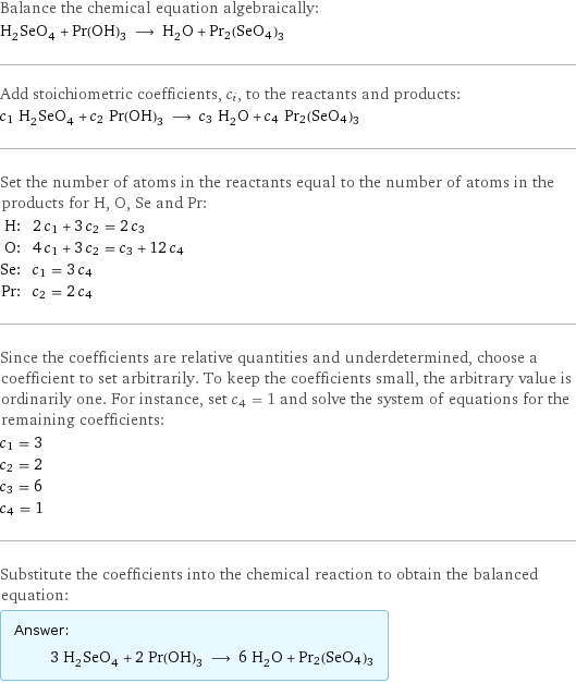 Balance the chemical equation algebraically: H_2SeO_4 + Pr(OH)_3 ⟶ H_2O + Pr2(SeO4)3 Add stoichiometric coefficients, c_i, to the reactants and products: c_1 H_2SeO_4 + c_2 Pr(OH)_3 ⟶ c_3 H_2O + c_4 Pr2(SeO4)3 Set the number of atoms in the reactants equal to the number of atoms in the products for H, O, Se and Pr: H: | 2 c_1 + 3 c_2 = 2 c_3 O: | 4 c_1 + 3 c_2 = c_3 + 12 c_4 Se: | c_1 = 3 c_4 Pr: | c_2 = 2 c_4 Since the coefficients are relative quantities and underdetermined, choose a coefficient to set arbitrarily. To keep the coefficients small, the arbitrary value is ordinarily one. For instance, set c_4 = 1 and solve the system of equations for the remaining coefficients: c_1 = 3 c_2 = 2 c_3 = 6 c_4 = 1 Substitute the coefficients into the chemical reaction to obtain the balanced equation: Answer: |   | 3 H_2SeO_4 + 2 Pr(OH)_3 ⟶ 6 H_2O + Pr2(SeO4)3