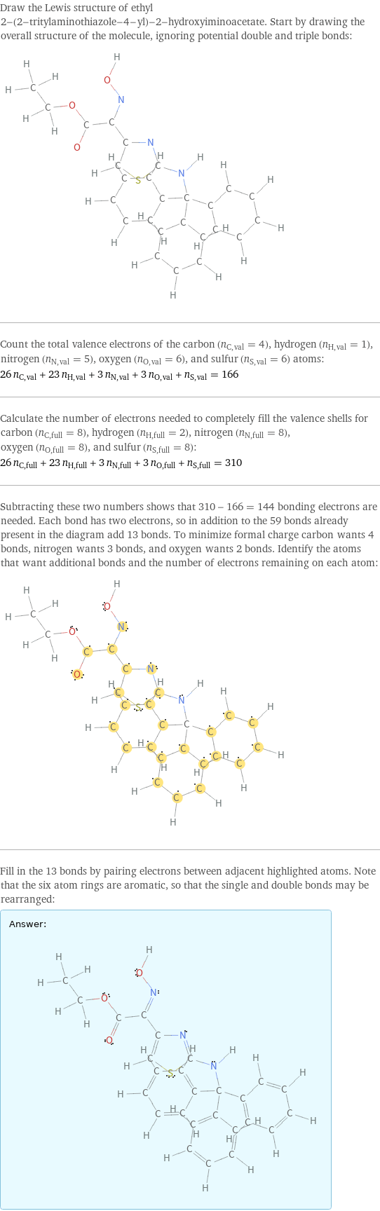 Draw the Lewis structure of ethyl 2-(2-tritylaminothiazole-4-yl)-2-hydroxyiminoacetate. Start by drawing the overall structure of the molecule, ignoring potential double and triple bonds:  Count the total valence electrons of the carbon (n_C, val = 4), hydrogen (n_H, val = 1), nitrogen (n_N, val = 5), oxygen (n_O, val = 6), and sulfur (n_S, val = 6) atoms: 26 n_C, val + 23 n_H, val + 3 n_N, val + 3 n_O, val + n_S, val = 166 Calculate the number of electrons needed to completely fill the valence shells for carbon (n_C, full = 8), hydrogen (n_H, full = 2), nitrogen (n_N, full = 8), oxygen (n_O, full = 8), and sulfur (n_S, full = 8): 26 n_C, full + 23 n_H, full + 3 n_N, full + 3 n_O, full + n_S, full = 310 Subtracting these two numbers shows that 310 - 166 = 144 bonding electrons are needed. Each bond has two electrons, so in addition to the 59 bonds already present in the diagram add 13 bonds. To minimize formal charge carbon wants 4 bonds, nitrogen wants 3 bonds, and oxygen wants 2 bonds. Identify the atoms that want additional bonds and the number of electrons remaining on each atom:  Fill in the 13 bonds by pairing electrons between adjacent highlighted atoms. Note that the six atom rings are aromatic, so that the single and double bonds may be rearranged: Answer: |   | 