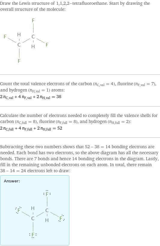 Draw the Lewis structure of 1, 1, 2, 2-tetrafluoroethane. Start by drawing the overall structure of the molecule:  Count the total valence electrons of the carbon (n_C, val = 4), fluorine (n_F, val = 7), and hydrogen (n_H, val = 1) atoms: 2 n_C, val + 4 n_F, val + 2 n_H, val = 38 Calculate the number of electrons needed to completely fill the valence shells for carbon (n_C, full = 8), fluorine (n_F, full = 8), and hydrogen (n_H, full = 2): 2 n_C, full + 4 n_F, full + 2 n_H, full = 52 Subtracting these two numbers shows that 52 - 38 = 14 bonding electrons are needed. Each bond has two electrons, so the above diagram has all the necessary bonds. There are 7 bonds and hence 14 bonding electrons in the diagram. Lastly, fill in the remaining unbonded electrons on each atom. In total, there remain 38 - 14 = 24 electrons left to draw: Answer: |   | 