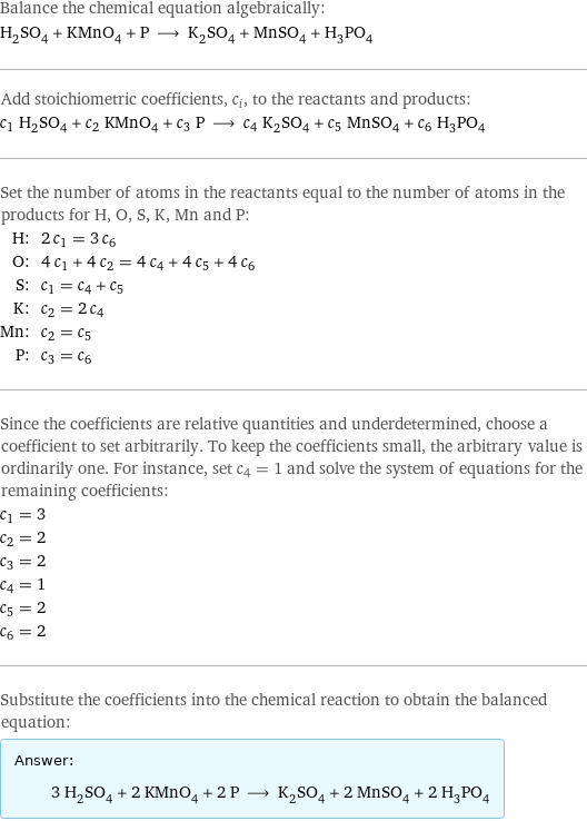 Balance the chemical equation algebraically: H_2SO_4 + KMnO_4 + P ⟶ K_2SO_4 + MnSO_4 + H_3PO_4 Add stoichiometric coefficients, c_i, to the reactants and products: c_1 H_2SO_4 + c_2 KMnO_4 + c_3 P ⟶ c_4 K_2SO_4 + c_5 MnSO_4 + c_6 H_3PO_4 Set the number of atoms in the reactants equal to the number of atoms in the products for H, O, S, K, Mn and P: H: | 2 c_1 = 3 c_6 O: | 4 c_1 + 4 c_2 = 4 c_4 + 4 c_5 + 4 c_6 S: | c_1 = c_4 + c_5 K: | c_2 = 2 c_4 Mn: | c_2 = c_5 P: | c_3 = c_6 Since the coefficients are relative quantities and underdetermined, choose a coefficient to set arbitrarily. To keep the coefficients small, the arbitrary value is ordinarily one. For instance, set c_4 = 1 and solve the system of equations for the remaining coefficients: c_1 = 3 c_2 = 2 c_3 = 2 c_4 = 1 c_5 = 2 c_6 = 2 Substitute the coefficients into the chemical reaction to obtain the balanced equation: Answer: |   | 3 H_2SO_4 + 2 KMnO_4 + 2 P ⟶ K_2SO_4 + 2 MnSO_4 + 2 H_3PO_4