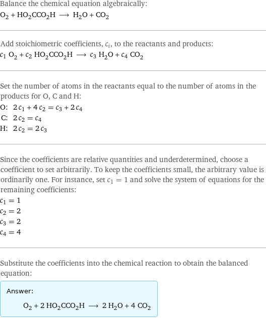 Balance the chemical equation algebraically: O_2 + HO_2CCO_2H ⟶ H_2O + CO_2 Add stoichiometric coefficients, c_i, to the reactants and products: c_1 O_2 + c_2 HO_2CCO_2H ⟶ c_3 H_2O + c_4 CO_2 Set the number of atoms in the reactants equal to the number of atoms in the products for O, C and H: O: | 2 c_1 + 4 c_2 = c_3 + 2 c_4 C: | 2 c_2 = c_4 H: | 2 c_2 = 2 c_3 Since the coefficients are relative quantities and underdetermined, choose a coefficient to set arbitrarily. To keep the coefficients small, the arbitrary value is ordinarily one. For instance, set c_1 = 1 and solve the system of equations for the remaining coefficients: c_1 = 1 c_2 = 2 c_3 = 2 c_4 = 4 Substitute the coefficients into the chemical reaction to obtain the balanced equation: Answer: |   | O_2 + 2 HO_2CCO_2H ⟶ 2 H_2O + 4 CO_2