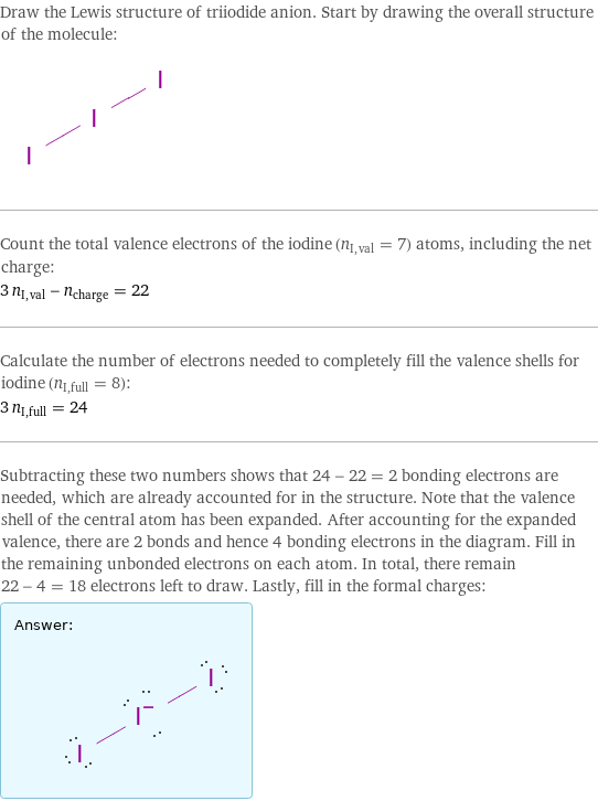 Draw the Lewis structure of triiodide anion. Start by drawing the overall structure of the molecule:  Count the total valence electrons of the iodine (n_I, val = 7) atoms, including the net charge: 3 n_I, val - n_charge = 22 Calculate the number of electrons needed to completely fill the valence shells for iodine (n_I, full = 8): 3 n_I, full = 24 Subtracting these two numbers shows that 24 - 22 = 2 bonding electrons are needed, which are already accounted for in the structure. Note that the valence shell of the central atom has been expanded. After accounting for the expanded valence, there are 2 bonds and hence 4 bonding electrons in the diagram. Fill in the remaining unbonded electrons on each atom. In total, there remain 22 - 4 = 18 electrons left to draw. Lastly, fill in the formal charges: Answer: |   | 