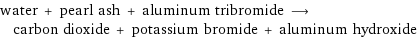 water + pearl ash + aluminum tribromide ⟶ carbon dioxide + potassium bromide + aluminum hydroxide