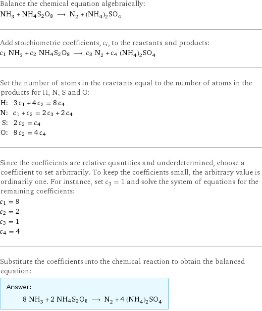 Balance the chemical equation algebraically: NH_3 + NH4S2O8 ⟶ N_2 + (NH_4)_2SO_4 Add stoichiometric coefficients, c_i, to the reactants and products: c_1 NH_3 + c_2 NH4S2O8 ⟶ c_3 N_2 + c_4 (NH_4)_2SO_4 Set the number of atoms in the reactants equal to the number of atoms in the products for H, N, S and O: H: | 3 c_1 + 4 c_2 = 8 c_4 N: | c_1 + c_2 = 2 c_3 + 2 c_4 S: | 2 c_2 = c_4 O: | 8 c_2 = 4 c_4 Since the coefficients are relative quantities and underdetermined, choose a coefficient to set arbitrarily. To keep the coefficients small, the arbitrary value is ordinarily one. For instance, set c_3 = 1 and solve the system of equations for the remaining coefficients: c_1 = 8 c_2 = 2 c_3 = 1 c_4 = 4 Substitute the coefficients into the chemical reaction to obtain the balanced equation: Answer: |   | 8 NH_3 + 2 NH4S2O8 ⟶ N_2 + 4 (NH_4)_2SO_4