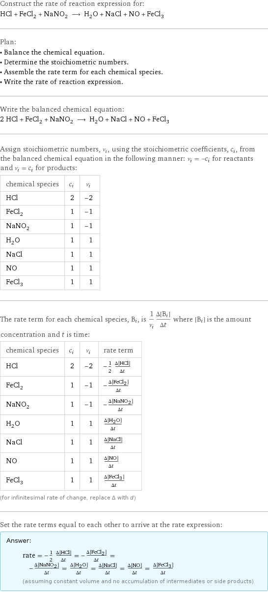 Construct the rate of reaction expression for: HCl + FeCl_2 + NaNO_2 ⟶ H_2O + NaCl + NO + FeCl_3 Plan: • Balance the chemical equation. • Determine the stoichiometric numbers. • Assemble the rate term for each chemical species. • Write the rate of reaction expression. Write the balanced chemical equation: 2 HCl + FeCl_2 + NaNO_2 ⟶ H_2O + NaCl + NO + FeCl_3 Assign stoichiometric numbers, ν_i, using the stoichiometric coefficients, c_i, from the balanced chemical equation in the following manner: ν_i = -c_i for reactants and ν_i = c_i for products: chemical species | c_i | ν_i HCl | 2 | -2 FeCl_2 | 1 | -1 NaNO_2 | 1 | -1 H_2O | 1 | 1 NaCl | 1 | 1 NO | 1 | 1 FeCl_3 | 1 | 1 The rate term for each chemical species, B_i, is 1/ν_i(Δ[B_i])/(Δt) where [B_i] is the amount concentration and t is time: chemical species | c_i | ν_i | rate term HCl | 2 | -2 | -1/2 (Δ[HCl])/(Δt) FeCl_2 | 1 | -1 | -(Δ[FeCl2])/(Δt) NaNO_2 | 1 | -1 | -(Δ[NaNO2])/(Δt) H_2O | 1 | 1 | (Δ[H2O])/(Δt) NaCl | 1 | 1 | (Δ[NaCl])/(Δt) NO | 1 | 1 | (Δ[NO])/(Δt) FeCl_3 | 1 | 1 | (Δ[FeCl3])/(Δt) (for infinitesimal rate of change, replace Δ with d) Set the rate terms equal to each other to arrive at the rate expression: Answer: |   | rate = -1/2 (Δ[HCl])/(Δt) = -(Δ[FeCl2])/(Δt) = -(Δ[NaNO2])/(Δt) = (Δ[H2O])/(Δt) = (Δ[NaCl])/(Δt) = (Δ[NO])/(Δt) = (Δ[FeCl3])/(Δt) (assuming constant volume and no accumulation of intermediates or side products)