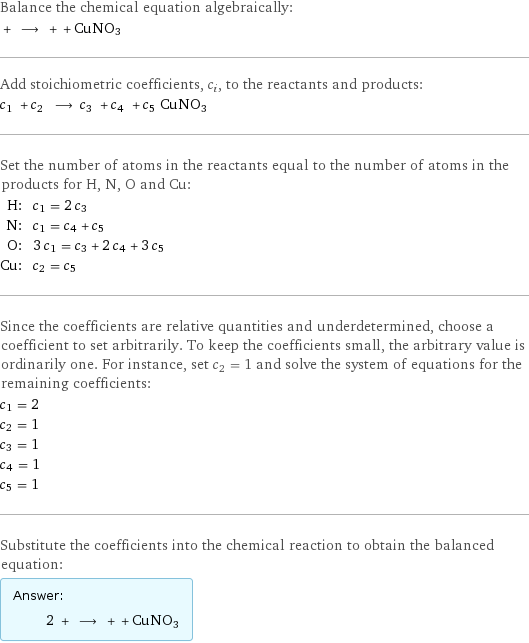 Balance the chemical equation algebraically:  + ⟶ + + CuNO3 Add stoichiometric coefficients, c_i, to the reactants and products: c_1 + c_2 ⟶ c_3 + c_4 + c_5 CuNO3 Set the number of atoms in the reactants equal to the number of atoms in the products for H, N, O and Cu: H: | c_1 = 2 c_3 N: | c_1 = c_4 + c_5 O: | 3 c_1 = c_3 + 2 c_4 + 3 c_5 Cu: | c_2 = c_5 Since the coefficients are relative quantities and underdetermined, choose a coefficient to set arbitrarily. To keep the coefficients small, the arbitrary value is ordinarily one. For instance, set c_2 = 1 and solve the system of equations for the remaining coefficients: c_1 = 2 c_2 = 1 c_3 = 1 c_4 = 1 c_5 = 1 Substitute the coefficients into the chemical reaction to obtain the balanced equation: Answer: |   | 2 + ⟶ + + CuNO3