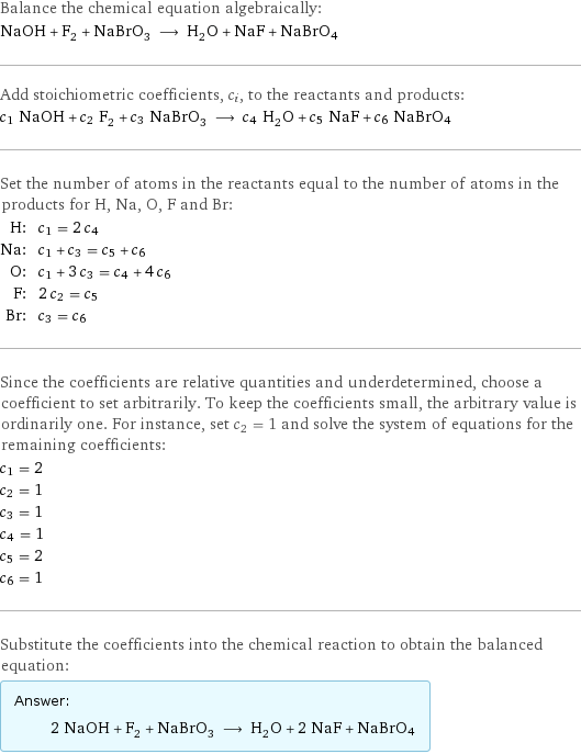 Balance the chemical equation algebraically: NaOH + F_2 + NaBrO_3 ⟶ H_2O + NaF + NaBrO4 Add stoichiometric coefficients, c_i, to the reactants and products: c_1 NaOH + c_2 F_2 + c_3 NaBrO_3 ⟶ c_4 H_2O + c_5 NaF + c_6 NaBrO4 Set the number of atoms in the reactants equal to the number of atoms in the products for H, Na, O, F and Br: H: | c_1 = 2 c_4 Na: | c_1 + c_3 = c_5 + c_6 O: | c_1 + 3 c_3 = c_4 + 4 c_6 F: | 2 c_2 = c_5 Br: | c_3 = c_6 Since the coefficients are relative quantities and underdetermined, choose a coefficient to set arbitrarily. To keep the coefficients small, the arbitrary value is ordinarily one. For instance, set c_2 = 1 and solve the system of equations for the remaining coefficients: c_1 = 2 c_2 = 1 c_3 = 1 c_4 = 1 c_5 = 2 c_6 = 1 Substitute the coefficients into the chemical reaction to obtain the balanced equation: Answer: |   | 2 NaOH + F_2 + NaBrO_3 ⟶ H_2O + 2 NaF + NaBrO4