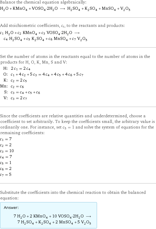 Balance the chemical equation algebraically: H_2O + KMnO_4 + VOSO_4·2H_2O ⟶ H_2SO_4 + K_2SO_4 + MnSO_4 + V_2O_5 Add stoichiometric coefficients, c_i, to the reactants and products: c_1 H_2O + c_2 KMnO_4 + c_3 VOSO_4·2H_2O ⟶ c_4 H_2SO_4 + c_5 K_2SO_4 + c_6 MnSO_4 + c_7 V_2O_5 Set the number of atoms in the reactants equal to the number of atoms in the products for H, O, K, Mn, S and V: H: | 2 c_1 = 2 c_4 O: | c_1 + 4 c_2 + 5 c_3 = 4 c_4 + 4 c_5 + 4 c_6 + 5 c_7 K: | c_2 = 2 c_5 Mn: | c_2 = c_6 S: | c_3 = c_4 + c_5 + c_6 V: | c_3 = 2 c_7 Since the coefficients are relative quantities and underdetermined, choose a coefficient to set arbitrarily. To keep the coefficients small, the arbitrary value is ordinarily one. For instance, set c_5 = 1 and solve the system of equations for the remaining coefficients: c_1 = 7 c_2 = 2 c_3 = 10 c_4 = 7 c_5 = 1 c_6 = 2 c_7 = 5 Substitute the coefficients into the chemical reaction to obtain the balanced equation: Answer: |   | 7 H_2O + 2 KMnO_4 + 10 VOSO_4·2H_2O ⟶ 7 H_2SO_4 + K_2SO_4 + 2 MnSO_4 + 5 V_2O_5