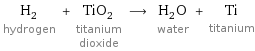 H_2 hydrogen + TiO_2 titanium dioxide ⟶ H_2O water + Ti titanium