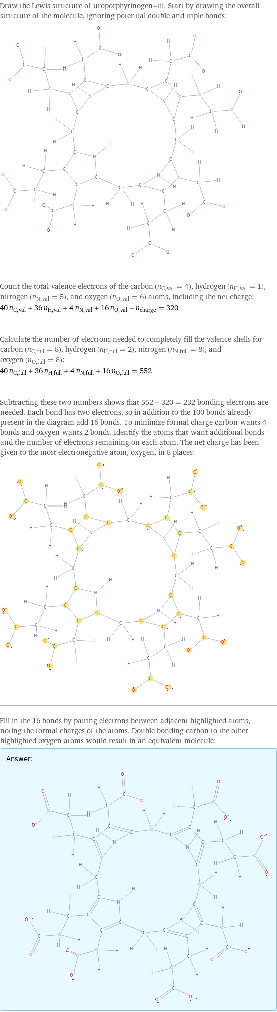 Draw the Lewis structure of uroporphyrinogen-iii. Start by drawing the overall structure of the molecule, ignoring potential double and triple bonds:  Count the total valence electrons of the carbon (n_C, val = 4), hydrogen (n_H, val = 1), nitrogen (n_N, val = 5), and oxygen (n_O, val = 6) atoms, including the net charge: 40 n_C, val + 36 n_H, val + 4 n_N, val + 16 n_O, val - n_charge = 320 Calculate the number of electrons needed to completely fill the valence shells for carbon (n_C, full = 8), hydrogen (n_H, full = 2), nitrogen (n_N, full = 8), and oxygen (n_O, full = 8): 40 n_C, full + 36 n_H, full + 4 n_N, full + 16 n_O, full = 552 Subtracting these two numbers shows that 552 - 320 = 232 bonding electrons are needed. Each bond has two electrons, so in addition to the 100 bonds already present in the diagram add 16 bonds. To minimize formal charge carbon wants 4 bonds and oxygen wants 2 bonds. Identify the atoms that want additional bonds and the number of electrons remaining on each atom. The net charge has been given to the most electronegative atom, oxygen, in 8 places:  Fill in the 16 bonds by pairing electrons between adjacent highlighted atoms, noting the formal charges of the atoms. Double bonding carbon to the other highlighted oxygen atoms would result in an equivalent molecule: Answer: |   | 