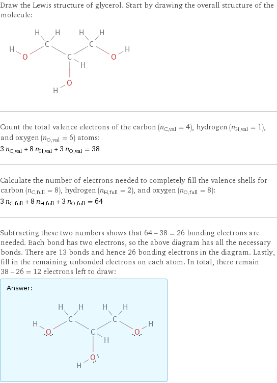 Draw the Lewis structure of glycerol. Start by drawing the overall structure of the molecule:  Count the total valence electrons of the carbon (n_C, val = 4), hydrogen (n_H, val = 1), and oxygen (n_O, val = 6) atoms: 3 n_C, val + 8 n_H, val + 3 n_O, val = 38 Calculate the number of electrons needed to completely fill the valence shells for carbon (n_C, full = 8), hydrogen (n_H, full = 2), and oxygen (n_O, full = 8): 3 n_C, full + 8 n_H, full + 3 n_O, full = 64 Subtracting these two numbers shows that 64 - 38 = 26 bonding electrons are needed. Each bond has two electrons, so the above diagram has all the necessary bonds. There are 13 bonds and hence 26 bonding electrons in the diagram. Lastly, fill in the remaining unbonded electrons on each atom. In total, there remain 38 - 26 = 12 electrons left to draw: Answer: |   | 