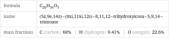 formula | C_20H_34O_5 name | (5z, 9e, 14z)-(8xi, 11xi, 12s)-8, 11, 12-trihydroxyicosa-5, 9, 14-trienoate mass fractions | C (carbon) 68% | H (hydrogen) 9.41% | O (oxygen) 22.6%