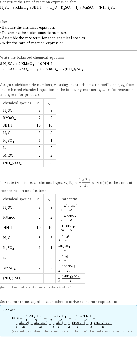 Construct the rate of reaction expression for: H_2SO_4 + KMnO_4 + NH_4I ⟶ H_2O + K_2SO_4 + I_2 + MnSO_4 + (NH_4)_2SO_4 Plan: • Balance the chemical equation. • Determine the stoichiometric numbers. • Assemble the rate term for each chemical species. • Write the rate of reaction expression. Write the balanced chemical equation: 8 H_2SO_4 + 2 KMnO_4 + 10 NH_4I ⟶ 8 H_2O + K_2SO_4 + 5 I_2 + 2 MnSO_4 + 5 (NH_4)_2SO_4 Assign stoichiometric numbers, ν_i, using the stoichiometric coefficients, c_i, from the balanced chemical equation in the following manner: ν_i = -c_i for reactants and ν_i = c_i for products: chemical species | c_i | ν_i H_2SO_4 | 8 | -8 KMnO_4 | 2 | -2 NH_4I | 10 | -10 H_2O | 8 | 8 K_2SO_4 | 1 | 1 I_2 | 5 | 5 MnSO_4 | 2 | 2 (NH_4)_2SO_4 | 5 | 5 The rate term for each chemical species, B_i, is 1/ν_i(Δ[B_i])/(Δt) where [B_i] is the amount concentration and t is time: chemical species | c_i | ν_i | rate term H_2SO_4 | 8 | -8 | -1/8 (Δ[H2SO4])/(Δt) KMnO_4 | 2 | -2 | -1/2 (Δ[KMnO4])/(Δt) NH_4I | 10 | -10 | -1/10 (Δ[NH4I])/(Δt) H_2O | 8 | 8 | 1/8 (Δ[H2O])/(Δt) K_2SO_4 | 1 | 1 | (Δ[K2SO4])/(Δt) I_2 | 5 | 5 | 1/5 (Δ[I2])/(Δt) MnSO_4 | 2 | 2 | 1/2 (Δ[MnSO4])/(Δt) (NH_4)_2SO_4 | 5 | 5 | 1/5 (Δ[(NH4)2SO4])/(Δt) (for infinitesimal rate of change, replace Δ with d) Set the rate terms equal to each other to arrive at the rate expression: Answer: |   | rate = -1/8 (Δ[H2SO4])/(Δt) = -1/2 (Δ[KMnO4])/(Δt) = -1/10 (Δ[NH4I])/(Δt) = 1/8 (Δ[H2O])/(Δt) = (Δ[K2SO4])/(Δt) = 1/5 (Δ[I2])/(Δt) = 1/2 (Δ[MnSO4])/(Δt) = 1/5 (Δ[(NH4)2SO4])/(Δt) (assuming constant volume and no accumulation of intermediates or side products)