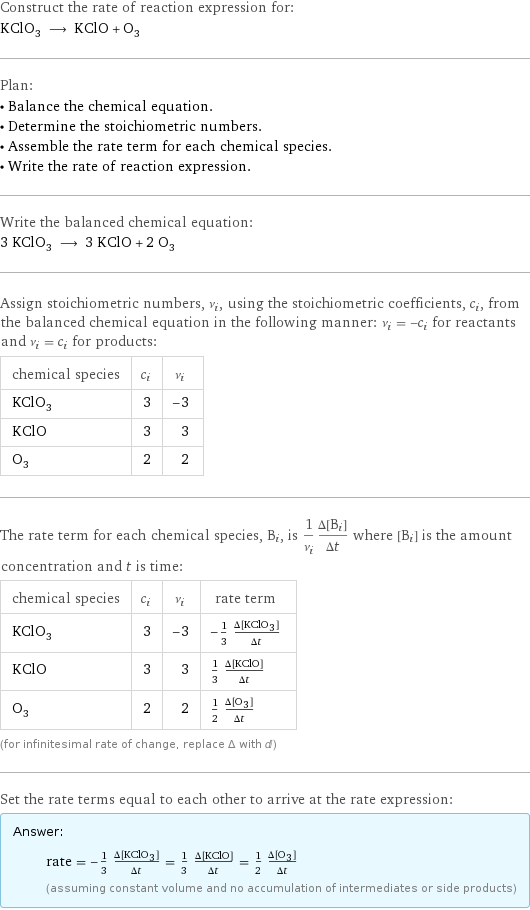 Construct the rate of reaction expression for: KClO_3 ⟶ KClO + O_3 Plan: • Balance the chemical equation. • Determine the stoichiometric numbers. • Assemble the rate term for each chemical species. • Write the rate of reaction expression. Write the balanced chemical equation: 3 KClO_3 ⟶ 3 KClO + 2 O_3 Assign stoichiometric numbers, ν_i, using the stoichiometric coefficients, c_i, from the balanced chemical equation in the following manner: ν_i = -c_i for reactants and ν_i = c_i for products: chemical species | c_i | ν_i KClO_3 | 3 | -3 KClO | 3 | 3 O_3 | 2 | 2 The rate term for each chemical species, B_i, is 1/ν_i(Δ[B_i])/(Δt) where [B_i] is the amount concentration and t is time: chemical species | c_i | ν_i | rate term KClO_3 | 3 | -3 | -1/3 (Δ[KClO3])/(Δt) KClO | 3 | 3 | 1/3 (Δ[KClO])/(Δt) O_3 | 2 | 2 | 1/2 (Δ[O3])/(Δt) (for infinitesimal rate of change, replace Δ with d) Set the rate terms equal to each other to arrive at the rate expression: Answer: |   | rate = -1/3 (Δ[KClO3])/(Δt) = 1/3 (Δ[KClO])/(Δt) = 1/2 (Δ[O3])/(Δt) (assuming constant volume and no accumulation of intermediates or side products)