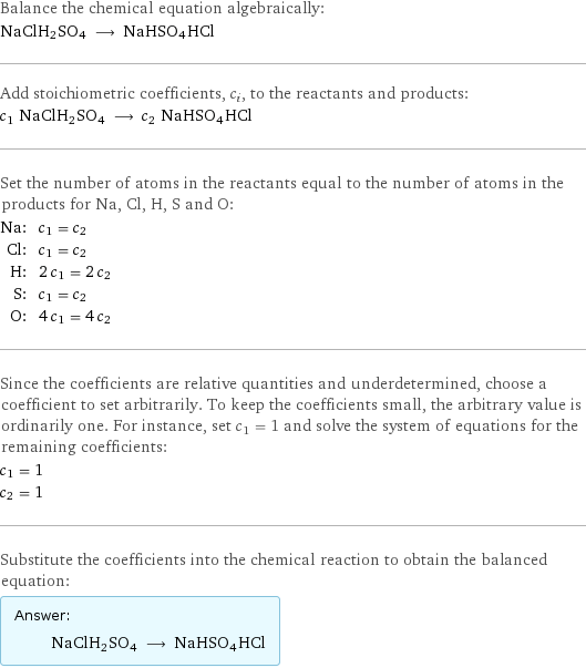 Balance the chemical equation algebraically: NaClH2SO4 ⟶ NaHSO4HCl Add stoichiometric coefficients, c_i, to the reactants and products: c_1 NaClH2SO4 ⟶ c_2 NaHSO4HCl Set the number of atoms in the reactants equal to the number of atoms in the products for Na, Cl, H, S and O: Na: | c_1 = c_2 Cl: | c_1 = c_2 H: | 2 c_1 = 2 c_2 S: | c_1 = c_2 O: | 4 c_1 = 4 c_2 Since the coefficients are relative quantities and underdetermined, choose a coefficient to set arbitrarily. To keep the coefficients small, the arbitrary value is ordinarily one. For instance, set c_1 = 1 and solve the system of equations for the remaining coefficients: c_1 = 1 c_2 = 1 Substitute the coefficients into the chemical reaction to obtain the balanced equation: Answer: |   | NaClH2SO4 ⟶ NaHSO4HCl