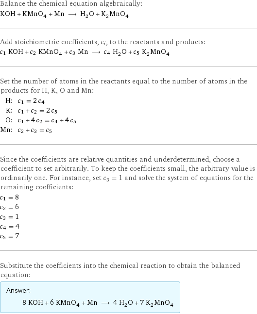 Balance the chemical equation algebraically: KOH + KMnO_4 + Mn ⟶ H_2O + K_2MnO_4 Add stoichiometric coefficients, c_i, to the reactants and products: c_1 KOH + c_2 KMnO_4 + c_3 Mn ⟶ c_4 H_2O + c_5 K_2MnO_4 Set the number of atoms in the reactants equal to the number of atoms in the products for H, K, O and Mn: H: | c_1 = 2 c_4 K: | c_1 + c_2 = 2 c_5 O: | c_1 + 4 c_2 = c_4 + 4 c_5 Mn: | c_2 + c_3 = c_5 Since the coefficients are relative quantities and underdetermined, choose a coefficient to set arbitrarily. To keep the coefficients small, the arbitrary value is ordinarily one. For instance, set c_3 = 1 and solve the system of equations for the remaining coefficients: c_1 = 8 c_2 = 6 c_3 = 1 c_4 = 4 c_5 = 7 Substitute the coefficients into the chemical reaction to obtain the balanced equation: Answer: |   | 8 KOH + 6 KMnO_4 + Mn ⟶ 4 H_2O + 7 K_2MnO_4