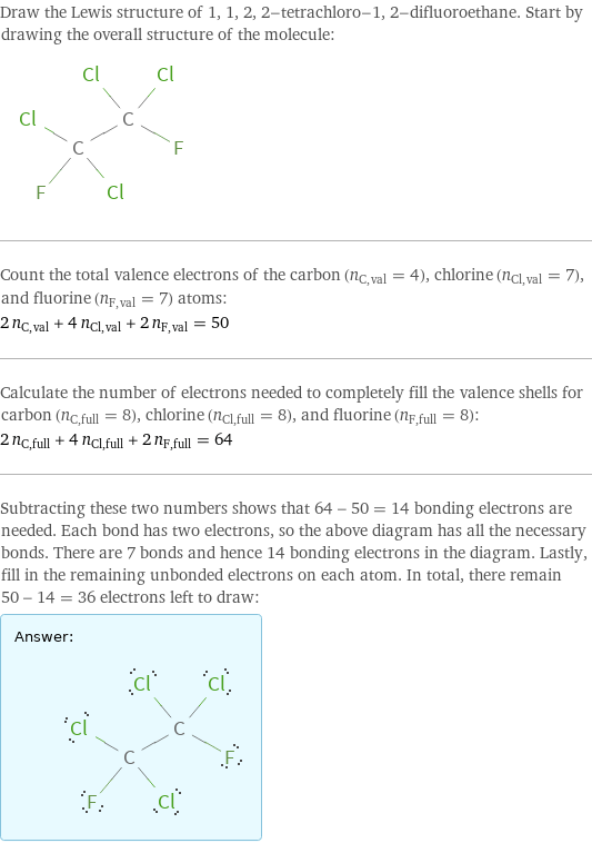 Draw the Lewis structure of 1, 1, 2, 2-tetrachloro-1, 2-difluoroethane. Start by drawing the overall structure of the molecule:  Count the total valence electrons of the carbon (n_C, val = 4), chlorine (n_Cl, val = 7), and fluorine (n_F, val = 7) atoms: 2 n_C, val + 4 n_Cl, val + 2 n_F, val = 50 Calculate the number of electrons needed to completely fill the valence shells for carbon (n_C, full = 8), chlorine (n_Cl, full = 8), and fluorine (n_F, full = 8): 2 n_C, full + 4 n_Cl, full + 2 n_F, full = 64 Subtracting these two numbers shows that 64 - 50 = 14 bonding electrons are needed. Each bond has two electrons, so the above diagram has all the necessary bonds. There are 7 bonds and hence 14 bonding electrons in the diagram. Lastly, fill in the remaining unbonded electrons on each atom. In total, there remain 50 - 14 = 36 electrons left to draw: Answer: |   | 