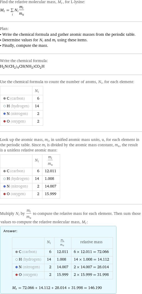 Find the relative molecular mass, M_r, for L-lysine: M_r = sum _iN_im_i/m_u Plan: • Write the chemical formula and gather atomic masses from the periodic table. • Determine values for N_i and m_i using these items. • Finally, compute the mass. Write the chemical formula: H_2N(CH_2)_4CH(NH_2)CO_2H Use the chemical formula to count the number of atoms, N_i, for each element:  | N_i  C (carbon) | 6  H (hydrogen) | 14  N (nitrogen) | 2  O (oxygen) | 2 Look up the atomic mass, m_i, in unified atomic mass units, u, for each element in the periodic table. Since m_i is divided by the atomic mass constant, m_u, the result is a unitless relative atomic mass:  | N_i | m_i/m_u  C (carbon) | 6 | 12.011  H (hydrogen) | 14 | 1.008  N (nitrogen) | 2 | 14.007  O (oxygen) | 2 | 15.999 Multiply N_i by m_i/m_u to compute the relative mass for each element. Then sum those values to compute the relative molecular mass, M_r: Answer: |   | | N_i | m_i/m_u | relative mass  C (carbon) | 6 | 12.011 | 6 × 12.011 = 72.066  H (hydrogen) | 14 | 1.008 | 14 × 1.008 = 14.112  N (nitrogen) | 2 | 14.007 | 2 × 14.007 = 28.014  O (oxygen) | 2 | 15.999 | 2 × 15.999 = 31.998  M_r = 72.066 + 14.112 + 28.014 + 31.998 = 146.190