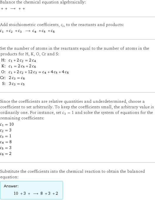 Balance the chemical equation algebraically:  + + ⟶ + +  Add stoichiometric coefficients, c_i, to the reactants and products: c_1 + c_2 + c_3 ⟶ c_4 + c_5 + c_6  Set the number of atoms in the reactants equal to the number of atoms in the products for H, K, O, Cr and S: H: | c_1 + 2 c_2 = 2 c_4 K: | c_1 = 2 c_5 + 2 c_6 O: | c_1 + 2 c_2 + 12 c_3 = c_4 + 4 c_5 + 4 c_6 Cr: | 2 c_3 = c_6 S: | 3 c_3 = c_5 Since the coefficients are relative quantities and underdetermined, choose a coefficient to set arbitrarily. To keep the coefficients small, the arbitrary value is ordinarily one. For instance, set c_3 = 1 and solve the system of equations for the remaining coefficients: c_1 = 10 c_2 = 3 c_3 = 1 c_4 = 8 c_5 = 3 c_6 = 2 Substitute the coefficients into the chemical reaction to obtain the balanced equation: Answer: |   | 10 + 3 + ⟶ 8 + 3 + 2 