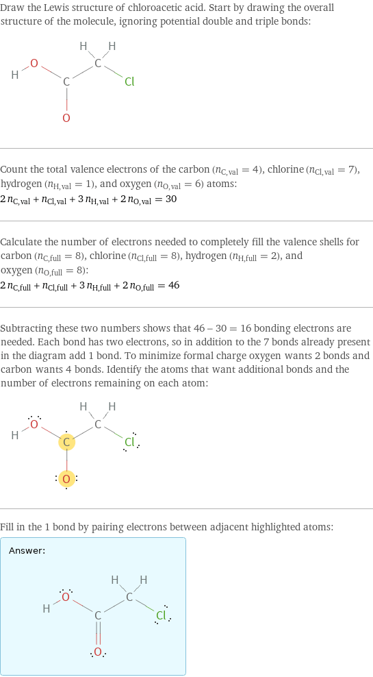 Draw the Lewis structure of chloroacetic acid. Start by drawing the overall structure of the molecule, ignoring potential double and triple bonds:  Count the total valence electrons of the carbon (n_C, val = 4), chlorine (n_Cl, val = 7), hydrogen (n_H, val = 1), and oxygen (n_O, val = 6) atoms: 2 n_C, val + n_Cl, val + 3 n_H, val + 2 n_O, val = 30 Calculate the number of electrons needed to completely fill the valence shells for carbon (n_C, full = 8), chlorine (n_Cl, full = 8), hydrogen (n_H, full = 2), and oxygen (n_O, full = 8): 2 n_C, full + n_Cl, full + 3 n_H, full + 2 n_O, full = 46 Subtracting these two numbers shows that 46 - 30 = 16 bonding electrons are needed. Each bond has two electrons, so in addition to the 7 bonds already present in the diagram add 1 bond. To minimize formal charge oxygen wants 2 bonds and carbon wants 4 bonds. Identify the atoms that want additional bonds and the number of electrons remaining on each atom:  Fill in the 1 bond by pairing electrons between adjacent highlighted atoms: Answer: |   | 