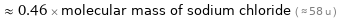  ≈ 0.46 × molecular mass of sodium chloride ( ≈ 58 u )