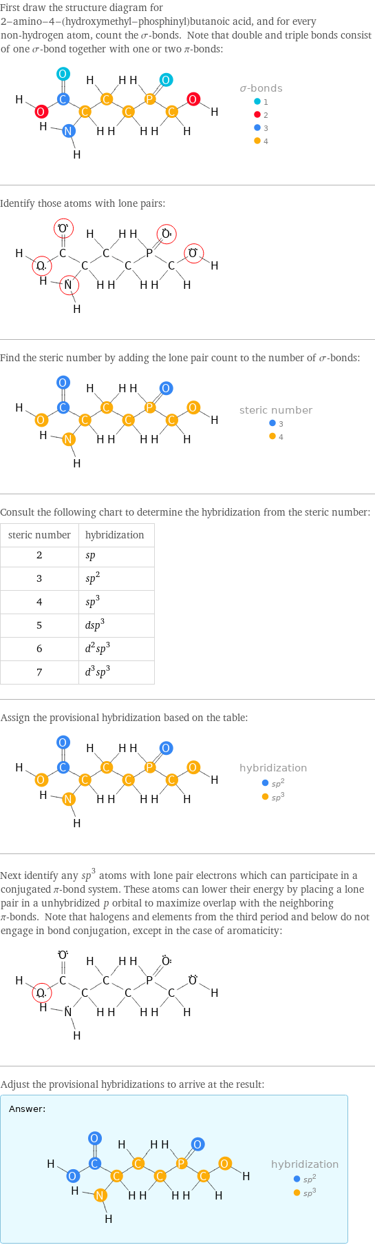 First draw the structure diagram for 2-amino-4-(hydroxymethyl-phosphinyl)butanoic acid, and for every non-hydrogen atom, count the σ-bonds. Note that double and triple bonds consist of one σ-bond together with one or two π-bonds:  Identify those atoms with lone pairs:  Find the steric number by adding the lone pair count to the number of σ-bonds:  Consult the following chart to determine the hybridization from the steric number: steric number | hybridization 2 | sp 3 | sp^2 4 | sp^3 5 | dsp^3 6 | d^2sp^3 7 | d^3sp^3 Assign the provisional hybridization based on the table:  Next identify any sp^3 atoms with lone pair electrons which can participate in a conjugated π-bond system. These atoms can lower their energy by placing a lone pair in a unhybridized p orbital to maximize overlap with the neighboring π-bonds. Note that halogens and elements from the third period and below do not engage in bond conjugation, except in the case of aromaticity:  Adjust the provisional hybridizations to arrive at the result: Answer: |   | 