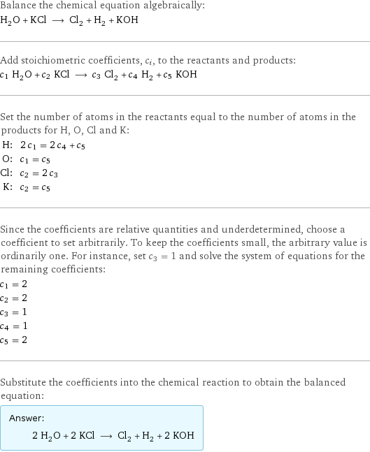 Balance the chemical equation algebraically: H_2O + KCl ⟶ Cl_2 + H_2 + KOH Add stoichiometric coefficients, c_i, to the reactants and products: c_1 H_2O + c_2 KCl ⟶ c_3 Cl_2 + c_4 H_2 + c_5 KOH Set the number of atoms in the reactants equal to the number of atoms in the products for H, O, Cl and K: H: | 2 c_1 = 2 c_4 + c_5 O: | c_1 = c_5 Cl: | c_2 = 2 c_3 K: | c_2 = c_5 Since the coefficients are relative quantities and underdetermined, choose a coefficient to set arbitrarily. To keep the coefficients small, the arbitrary value is ordinarily one. For instance, set c_3 = 1 and solve the system of equations for the remaining coefficients: c_1 = 2 c_2 = 2 c_3 = 1 c_4 = 1 c_5 = 2 Substitute the coefficients into the chemical reaction to obtain the balanced equation: Answer: |   | 2 H_2O + 2 KCl ⟶ Cl_2 + H_2 + 2 KOH